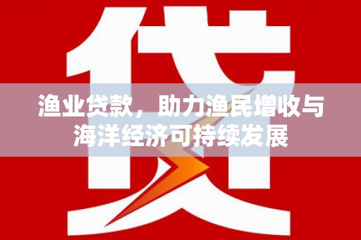 蠡县渔业贷款，助力渔民增收与海洋经济可持续发展