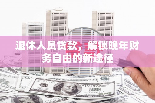 蠡县退休人员贷款，解锁晚年财务自由的新途径