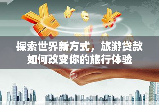 蠡县探索世界新方式，旅游贷款如何改变你的旅行体验