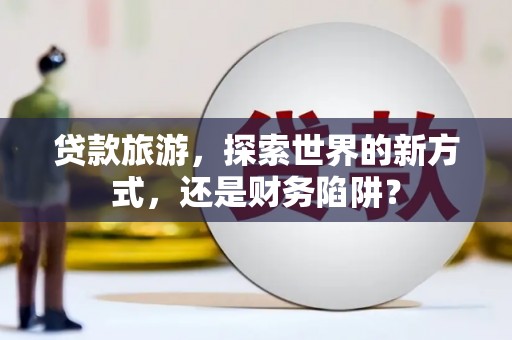 蠡县贷款旅游，探索世界的新方式，还是财务陷阱？