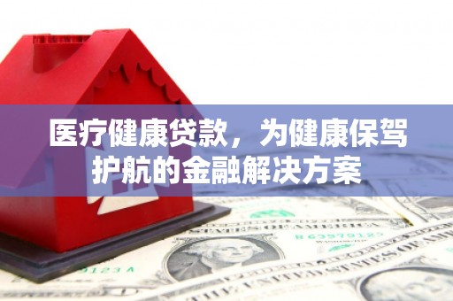 蠡县医疗健康贷款，为健康保驾护航的金融解决方案
