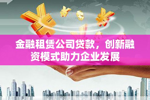 蠡县金融租赁公司贷款，创新融资模式助力企业发展